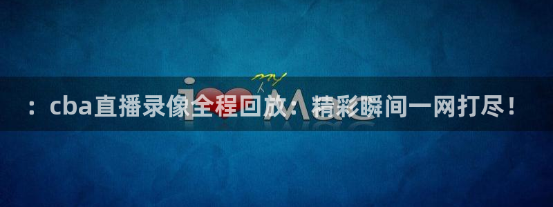 龙门直播间：：cba直播录像全程回放：精彩瞬间一网打尽！